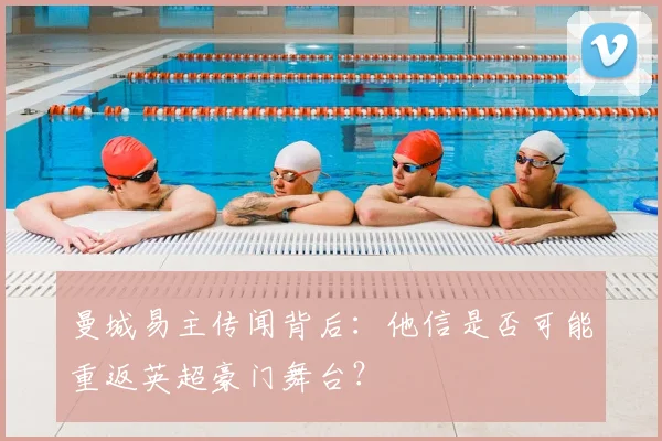 曼城易主传闻背后：他信是否可能重返英超豪门舞台？