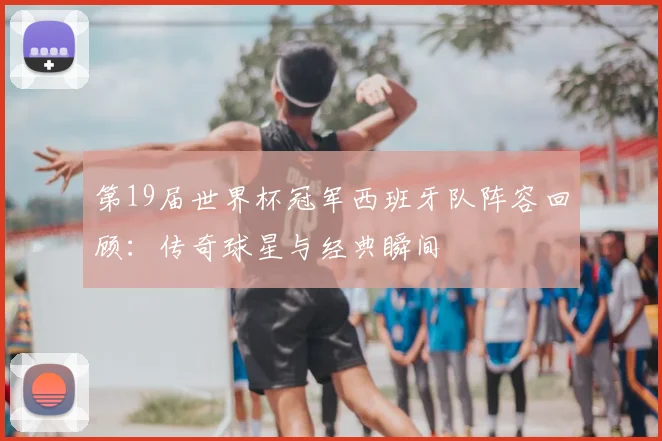 第19届世界杯冠军西班牙队阵容回顾：传奇球星与经典瞬间