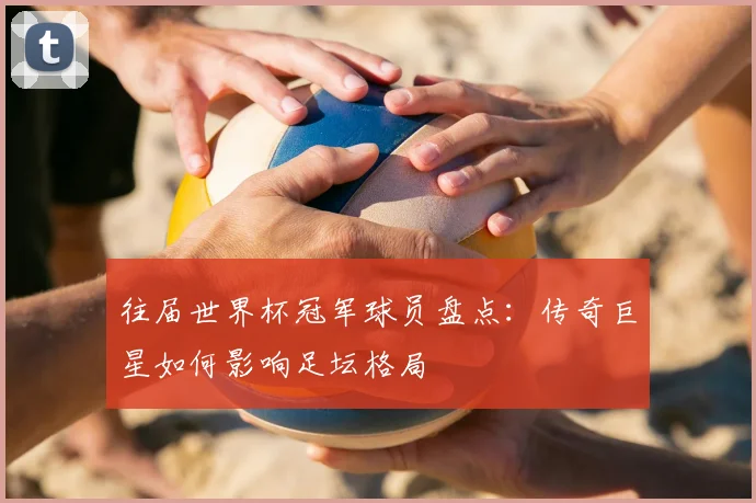 往届世界杯冠军球员盘点:传奇巨星如何影响足坛格局