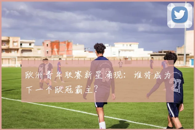 欧洲青年联赛新星涌现:谁将成为下一个欧冠霸主?