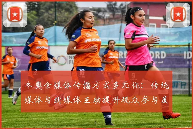 冬奥会媒体传播方式多元化：传统媒体与新媒体互动提升观众参与度