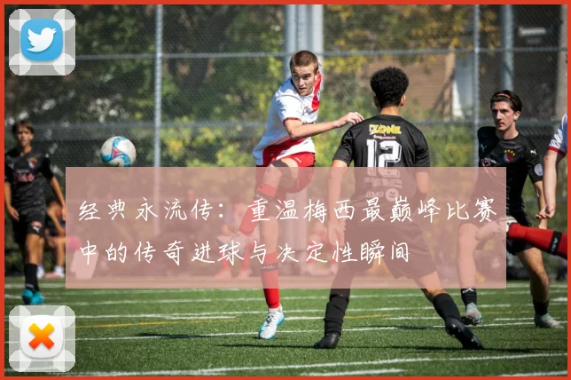 经典永流传：重温梅西最巅峰比赛中的传奇进球与决定性瞬间