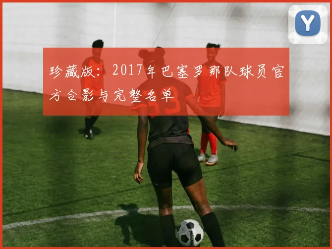 珍藏版：2017年巴塞罗那队球员官方合影与完整名单