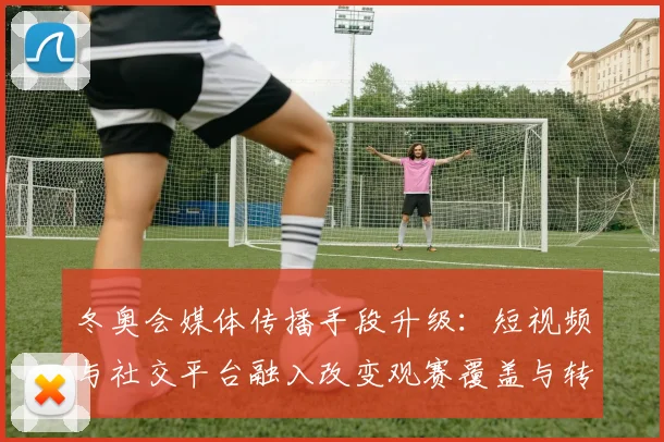 冬奥会媒体传播手段升级：短视频与社交平台融入改变观赛覆盖与转播节奏