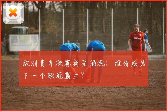 欧洲青年联赛新星涌现:谁将成为下一个欧冠霸主?